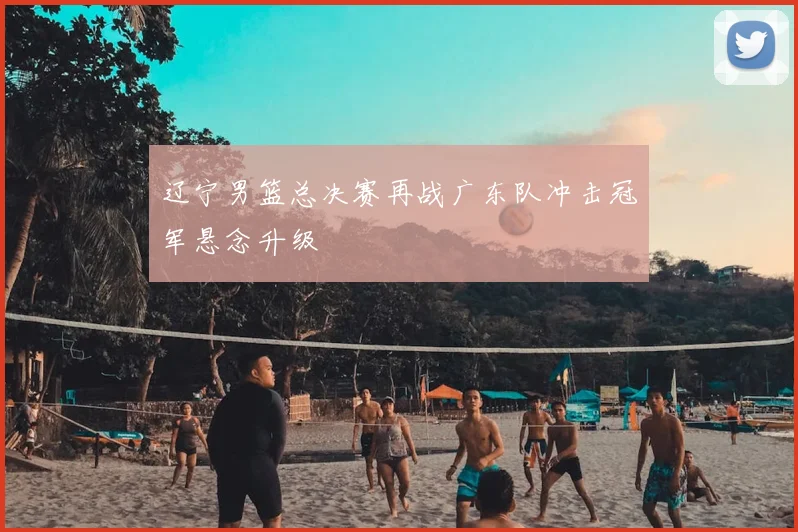 辽宁男篮总决赛再战广东队冲击冠军悬念升级