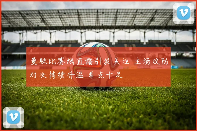 曼联比赛线直播引发关注 主场攻防对决持续升温 看点十足