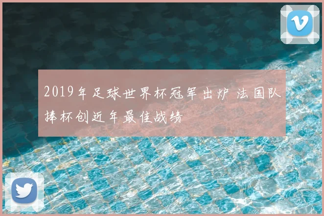 2019年足球世界杯冠军出炉 法国队捧杯创近年最佳战绩