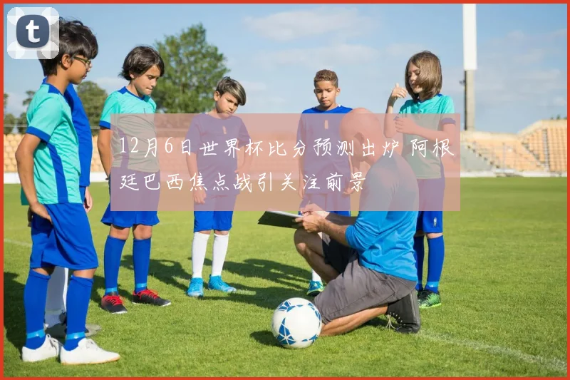 12月6日世界杯比分预测出炉 阿根廷巴西焦点战引关注前景