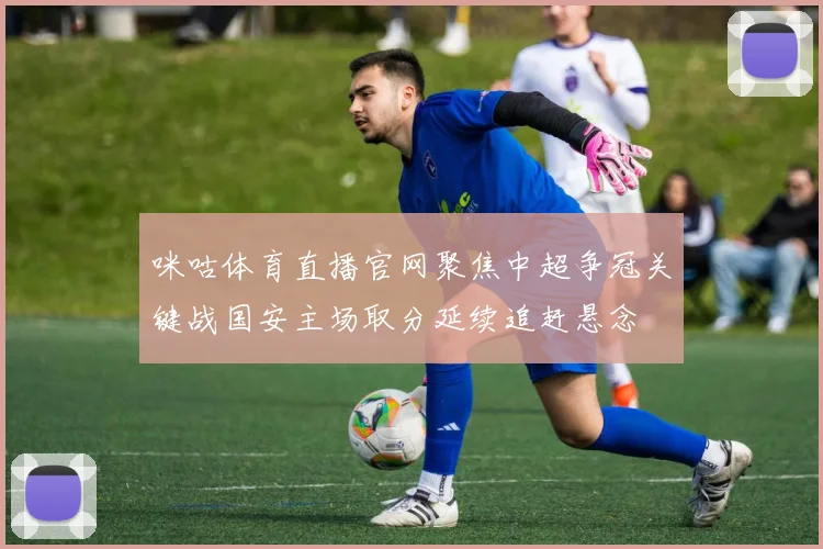 咪咕体育直播官网聚焦中超争冠关键战国安主场取分延续追赶悬念