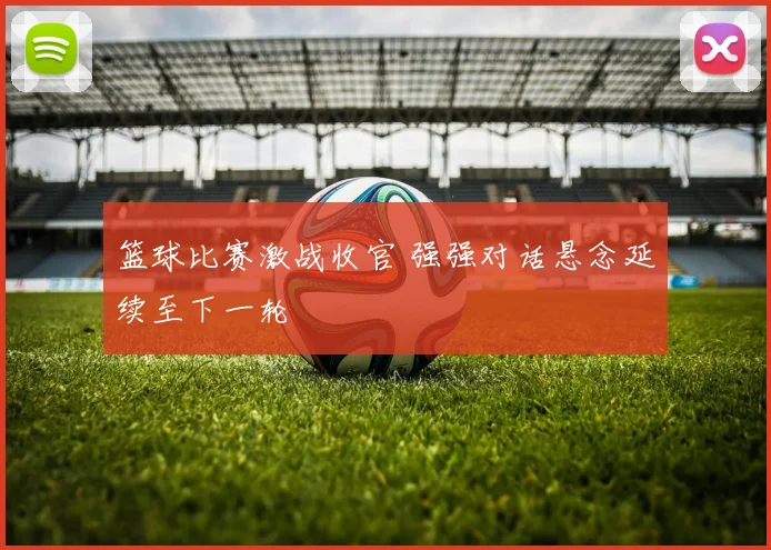 篮球比赛激战收官 强强对话悬念延续至下一轮