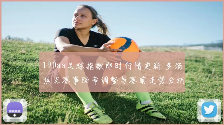 190aa足球指数即时行情更新 多场焦点赛事赔率调整与赛前走势分析
