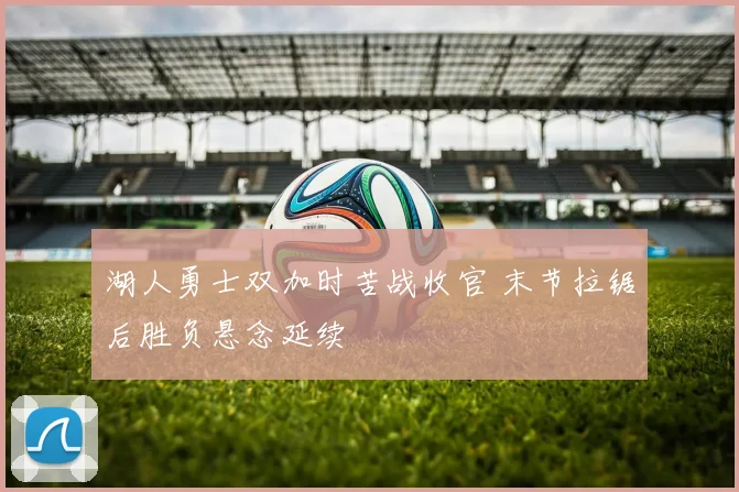 湖人勇士双加时苦战收官 末节拉锯后胜负悬念延续