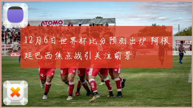 12月6日世界杯比分预测出炉 阿根廷巴西焦点战引关注前景