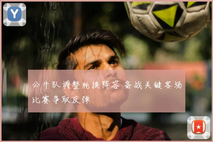 公牛队调整轮换阵容 备战关键客场比赛争取反弹