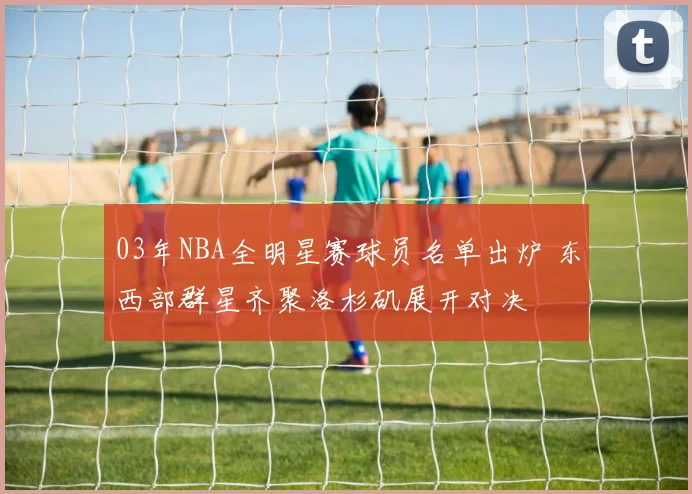 03年NBA全明星赛球员名单出炉 东西部群星齐聚洛杉矶展开对决
