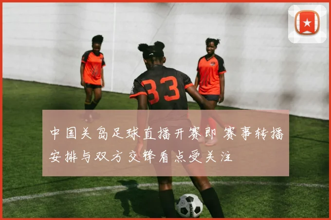 中国关岛足球直播开赛即 赛事转播安排与双方交锋看点受关注