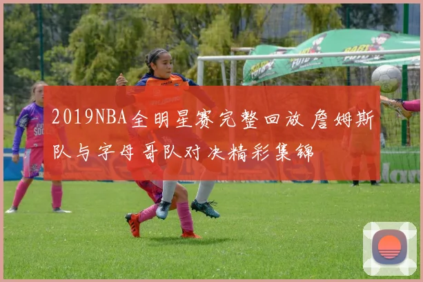 2019NBA全明星赛完整回放 詹姆斯队与字母哥队对决精彩集锦
