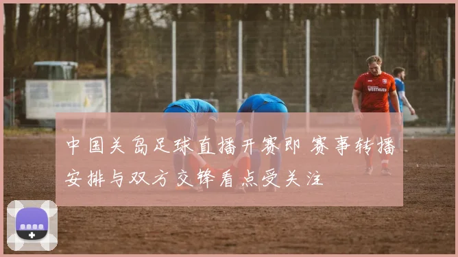 中国关岛足球直播开赛即 赛事转播安排与双方交锋看点受关注