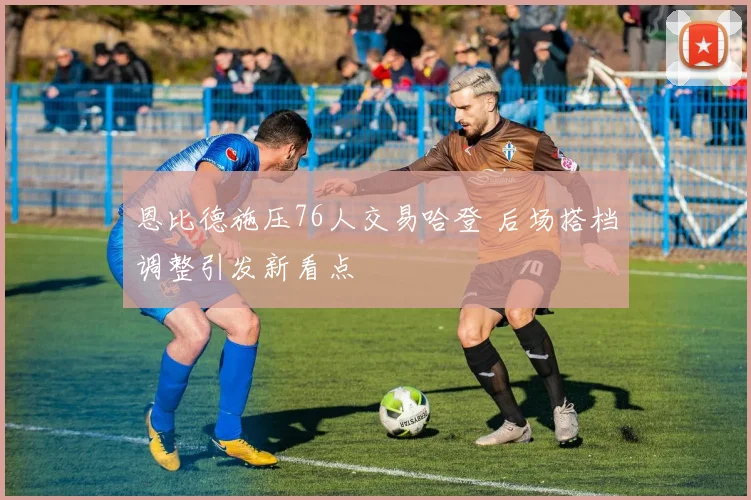 恩比德施压76人交易哈登 后场搭档调整引发新看点