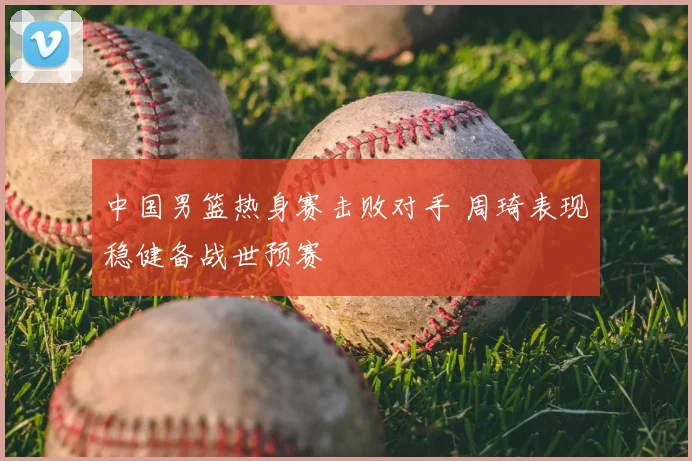 中国男篮热身赛击败对手 周琦表现稳健备战世预赛