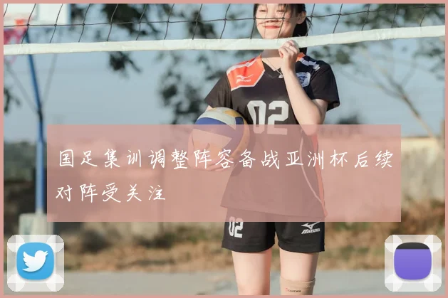 国足集训调整阵容备战亚洲杯后续对阵受关注