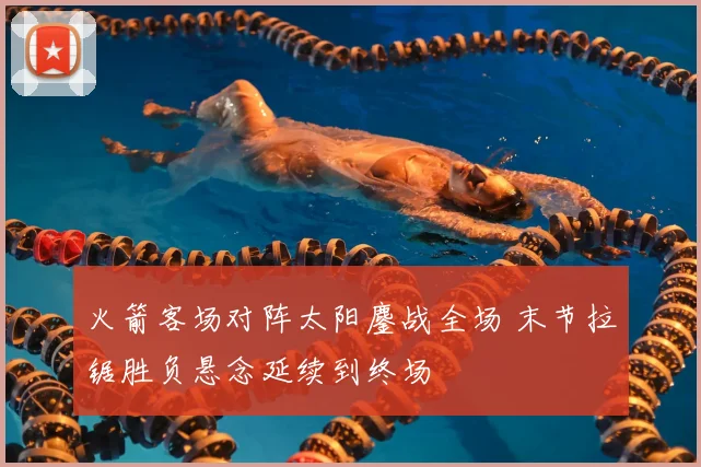 火箭客场对阵太阳鏖战全场 末节拉锯胜负悬念延续到终场