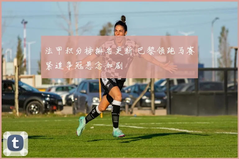 法甲积分榜排名更新 巴黎领跑马赛紧追争冠悬念加剧