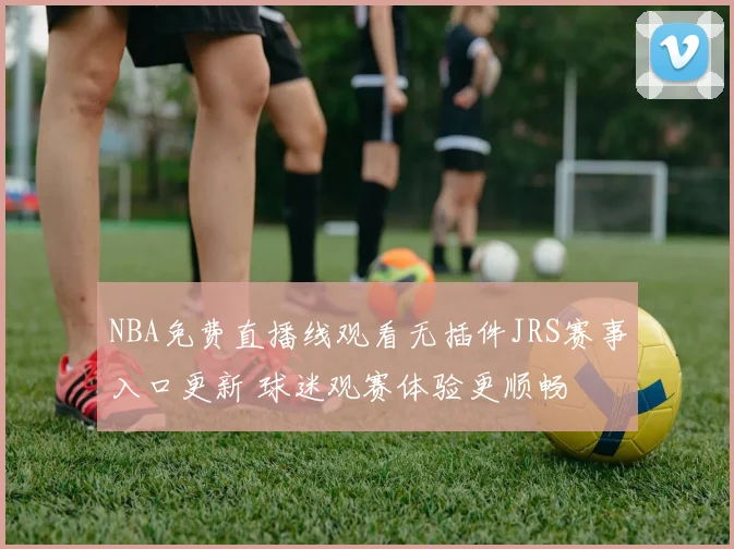 NBA免费直播线观看无插件JRS赛事入口更新 球迷观赛体验更顺畅