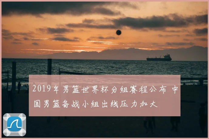 2019年男篮世界杯分组赛程公布 中国男篮备战小组出线压力加大